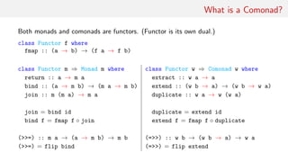 What is a Comonad?
Both monads and comonads are functors. (Functor is its own dual.)
class Functor f where
fmap :: (a → b) → (f a → f b)
class Functor m ⇒ Monad m where class Functor w ⇒ Comonad w where
return :: a → m a extract :: w a → a
bind :: (a → m b) → (m a → m b) extend :: (w b → a) → (w b → w a)
join :: m (m a) → m a duplicate :: w a → w (w a)
join = bind id duplicate = extend id
bind f = fmap f ◦ join extend f = fmap f ◦ duplicate
(>>=) :: m a → (a → m b) → m b (=>>) :: w b → (w b → a) → w a
(>>=) = flip bind (=>>) = flip extend
 