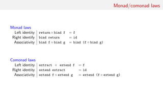 Monad/comonad laws
Monad laws
Left identity return ◦ bind f = f
Right identify bind return = id
Associativity bind f ◦ bind g = bind (f ◦ bind g)
Comonad laws
Left identity extract ◦ extend f = f
Right identity extend extract = id
Associativity extend f ◦ extend g = extend (f ◦ extend g)
 