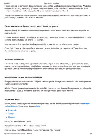 02/04/2015 Como Namorar a Distância
http://namoroserio.com/como­namorar­a­distancia/ 2/6
Façam projetos ou participem de comunidades online juntos. Vocês podem editar uma página da Wikipédia,
escreverem um blog, jogar um jogo online que possam jogar juntos desde RPG a jogos mais tradicionais
como dama, xadrez, batalha naval, etc. Há vários na internet, inclusive internet.
Vocês podem jogar como uma equipe ou mesmo como adversários, isso fará com que vocês se divirtam e
passem tempo juntos de uma maneira diferente.
 
Façam as mesmas coisas ao mesmo tempo de vez em quando
Isso fará com que a distância entre vocês pareça menor. Vocês irão se sentir mais próximos e ligados ao
mesmo tempo.
Cozinhe a mesma refeição ou menu de vez em quando. Mesmo se vocês dois não sabem cozinhar, podem
comer a mesma fruta ou um lanche por exemplo.
Leiam o mesmo livro ou artigo. Vocês podem até ler revezando em voz alta um para o outro.
Outra ideia do que vocês podem fazer ao mesmo tempo, é assistir a um programa de TV ou filme, para
depois discutirem e falarem a respeito.
 
Aprendam algo juntos
Façam um curso on­line juntos. Aprendam um idioma, algum tipo de artesanato, ou qualquer outra coisa,
mesmo que ambos não tenham habilidade na mesma coisa, o importante é que isso será uma experiência
que terão juntos e ao mesmo tempo passaram tempo juntos e mais assunto para conversarem.
 
Monogamia na hora de namorar a distância
É importante que vocês conversem a respeito da monogamia, ou seja, se vocês sairão com outras pessoas
ou serão exclusivamente fiéis
Não há dúvidas que essa conversa não é a mais fácil do mundo, mas deve ser feita para que um não acabe
machucando o outro. É importante que cada um consiga colocar o seu ponto de vista.
 
Conversa e vídeo
E claro, nunca se esqueçam de conversarem por vídeo, essa é a melhor maneira para vocês se sentirem
mais próximos. Use e abuse desses chats!
Facebook
Twitter
Google+
GOSTOU DO NOSSO ARTIGO?
Receba dicas Grátis de Amor e Sexo no seu email! 
Inscreva­se na minha Newsletter e receba minhas dicas hoje mesmo:
 