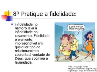 8º Pratique a fidelidade: infidelidade no namoro leva à infidelidade no casamento. Fidelidade é elemento imprescindível em qualquer tipo de relacionamento coerente à vontade de Deus, que abomina a leviandade.   