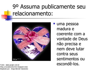 9º Assuma publicamente seu relacionamento: uma pessoa madura e coerente com a vontade de Deus não precisa e nem deve lutar contra seus sentimentos ou escondê-los.  