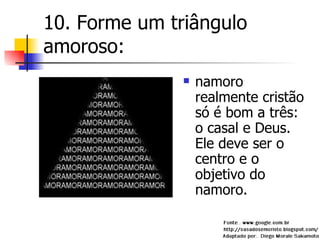 10. Forme um triângulo amoroso: namoro realmente cristão só é bom a três: o casal e Deus. Ele deve ser o centro e o objetivo do namoro. 