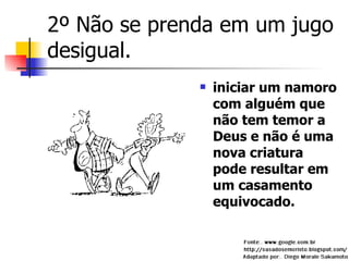 2º Não se prenda em um jugo desigual. iniciar um namoro com alguém que não tem temor a Deus e não é uma nova criatura pode resultar em um casamento equivocado.  