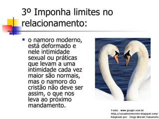 3º Imponha limites no relacionamento: o namoro moderno, está deformado e nele intimidade sexual ou práticas que levam a uma intimidade cada vez maior são normais, mas o namoro do cristão não deve ser assim, o que nos leva ao próximo mandamento.  