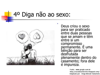 4º Diga não ao sexo: Deus criou o sexo para ser praticado entre duas pessoas que se amam e têm entre si um compromisso permanente. É uma bênção para ser desfrutada plenamente dentro do casamento; fora dele é impureza . 