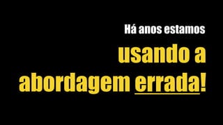 usando a
abordagem errada!
Há anos estamos
 