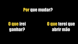 Por que mudar?
O que irei
ganhar?
O que terei que
abrir mão
 
