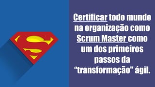 Certificar todo mundo
na organização como
Scrum Master como
um dos primeiros
passos da
“transformação" ágil.
 