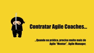Contratar Agile Coaches…
…Quando na prática, precisa muito mais de
Agile “Mentor”, Agile Manager,
 