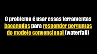 O problema é usar essas ferramentas
bacanudas para responder perguntas
do modelo convencional (waterfall)
 