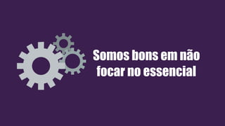 Somos bons em não
focar no essencial
 