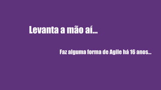 Levanta a mão aí…
Faz alguma forma de Agile há 16 anos…
 