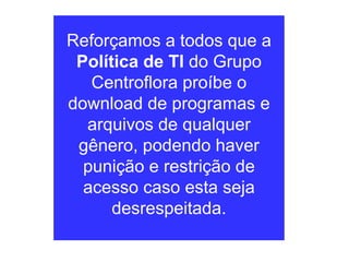 Reforçamos a todos que a  Política de TI  do Grupo Centroflora proíbe o download de programas e arquivos de qualquer gênero, podendo haver punição e restrição de acesso caso esta seja desrespeitada. 