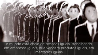 o mundo está cheio de pessoas iguais, trabalhando 
em empresas iguais, que vendem produtos iguais, em 
mercados iguais 
 
