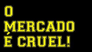O 
MERCADO 
É CRUEL! 
 