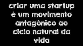 criar uma startup 
é um movimento 
antagônico ao 
ciclo natural da 
vida 
 