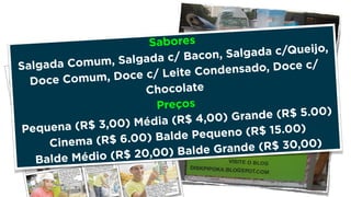 Sabores 
Salgada Comum, Salgada c/ Bacon, Salgada c/Queijo, 
Doce Comum, Doce c/ Leite Condensado, Doce c/ 
Chocolate 
Preços 
Pequena (R$ 3,00) Média (R$ 4,00) Grande (R$ 5.00) 
Cinema (R$ 6.00) Balde Pequeno (R$ 15.00) 
Balde Médio (R$ 20,00) Balde Grande (R$ 30,00) 
 