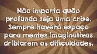 Não importa quão 
profunda seja uma crise. 
Sempre haverá espaço 
para mentes imaginativas 
driblarem as dificuldades. 
 
