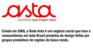 Criada em 2005, a Rede Asta é um negócio social que leva a 
consumidores em todo Brasil produtos de design feitos por 
grupos produtivos de regiões de baixa renda. 
 