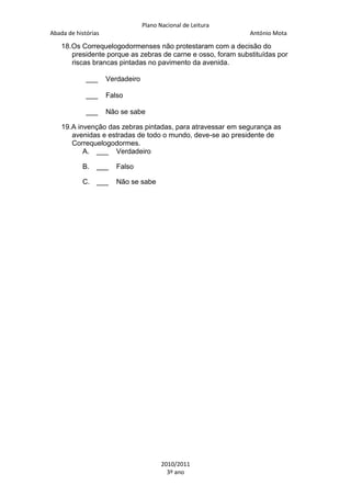 Plano Nacional de Leitura
Abada de histórias

António Mota

18.Os Correquelogodormenses não protestaram com a decisão do
presidente porque as zebras de carne e osso, foram substituídas por
riscas brancas pintadas no pavimento da avenida.
___

Verdadeiro

___

Falso

___

Não se sabe

19.A invenção das zebras pintadas, para atravessar em segurança as
avenidas e estradas de todo o mundo, deve-se ao presidente de
Correquelogodormes.
A. ___ Verdadeiro
B.

___

C. ___

Falso
Não se sabe

2010/2011
3º ano

 