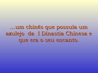… um chinês que possuía um azulejo  da  I Dinastia Chinesa e que era o seu encanto. 