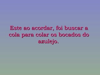 Este ao acordar, foi buscar a cola para colar os bocados do azulejo.   