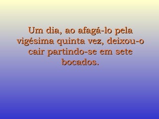 Um dia, ao afagá-lo pela vigésima quinta vez, deixou-o cair partindo-se em sete bocados. 