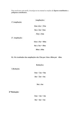 Para resolveres esta tarefa, investiga no teu manual as noções de figuras semelhantes e
  polígonos semelhantes.



                                      Ampliações:
  1ª.Ampliação:

                                    16m x2m = 32m

                                     8m x 2m= 16m

                                       32m x 16m

  2ª. Ampliação:

                                    16m x 5m = 80m

                                    8m x 5m = 40m

                                       80m x 40m



  R.: Os resultados das ampliações são 32m por 16m e 80m por 40m.



                                       Reduções:

  1.Redução:

                                    16m ÷ 2m = 8m

                                     8m ÷ 2m = 4m



                                        8m x 4m



2º Redução:

                                    16m ÷ 4m = 4m

                                     8m ÷ 4m = 2m
 
