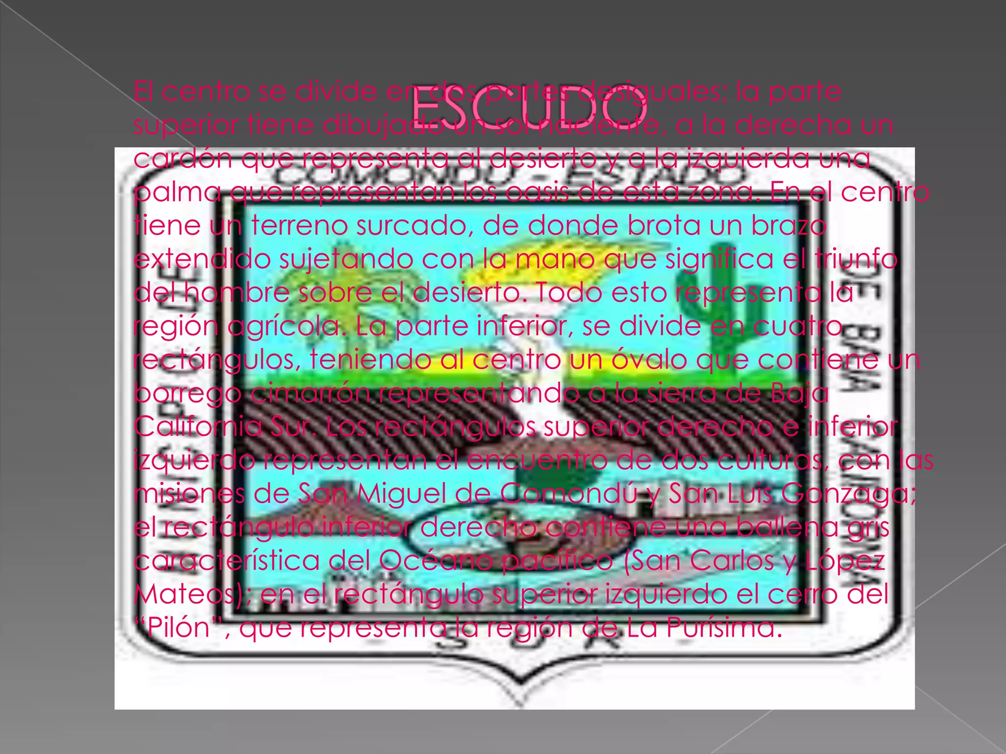 El centro se divide en dos partes desiguales; la parte
superior tiene dibujado un sol naciente, a la derecha un
cardón que representa al desierto y a la izquierda una
palma que representan los oasis de esta zona. En el centro
tiene un terreno surcado, de donde brota un brazo
extendido sujetando con la mano que significa el triunfo
del hombre sobre el desierto. Todo esto representa la
región agrícola. La parte inferior, se divide en cuatro
rectángulos, teniendo al centro un óvalo que contiene un
borrego cimarrón representando a la sierra de Baja
California Sur. Los rectángulos superior derecho e inferior
izquierdo representan el encuentro de dos culturas, con las
misiones de San Miguel de Comondú y San Luis Gonzaga;
el rectángulo inferior derecho contiene una ballena gris
característica del Océano pacífico (San Carlos y López
Mateos); en el rectángulo superior izquierdo el cerro del
“Pilón”, que representa la región de La Purísima.
 