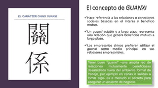 El concepto de GUANXI
Hace referencia a las relaciones o conexiones
sociales basadas en el interés y beneficio
mutuo.
Un guanxi estable y a largo plazo representa
una relación que genera beneficios mutuos a
largo plazo.
Los empresarios chinos prefieren utilizar el
guanxi como medio principal en sus
relaciones empresariales.
Tener buen "guanxi" –una amplia red de
relaciones mutuamente beneficiosas
desarrollada fuera del ambiente formal de
trabajo, por ejemplo en cenas o salidas a
tomar algo- es a menudo el secreto para
asegurar un acuerdo de negocio.
 