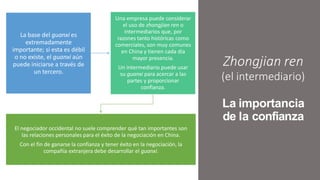Zhongjian ren
(el intermediario)
La importancia
de la confianza
La base del guanxi es
extremadamente
importante; si esta es débil
o no existe, el guanxi aún
puede iniciarse a través de
un tercero.
Una empresa puede considerar
el uso de zhongjian ren o
intermediarios que, por
razones tanto históricas como
comerciales, son muy comunes
en China y tienen cada día
mayor presencia.
Un intermediario puede usar
su guanxi para acercar a las
partes y proporcionar
confianza.
El negociador occidental no suele comprender qué tan importantes son
las relaciones personales para el éxito de la negociación en China.
Con el fin de ganarse la confianza y tener éxito en la negociación, la
compañía extranjera debe desarrollar el guanxi.
 
