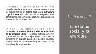 Shehui dengji
El estatus
social y la
jerarquía
El respeto a la jerarquía es fundamental y la
negociación debe establecerse entre personas que
se encuentren en el mismo nivel en la estructura
organizacional de cada una de las empresas que
participan; de lo contrario, los chinos dudarán de la
sinceridad de las intenciones.
En el proceso de negociación siempre se debe
reconocer la posición jerárquica de los miembros
de la empresa china y conocer anticipadamente
que el rol de los altos ejecutivos chinos no se
concentra en discutir puntos del posible acuerdo,
sino en evaluar las relaciones y las muestras de
sinceridad de la otra parte.
 