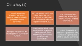 China hoy (1)
China es la segunda
economía del mundo,
después de EE.UU medida
por PIB en dólares
corrientes.
En 1980 apenas existía una
clase media. En 2015
alcanzó los 600 millones
(casi el doble que el total de
la población de EE.UU.).
Es el cuarto país más
extenso del mundo pero
sólo una pequeña parte es
cultivable 7%.
Es el país más poblado del
mundo (20% de la población
mundial).
La densidad de población es
relativamente baja ya que
2/3 del país son zonas
desérticas y montañosas
prácticamente
deshabitadas.
Más de la mitad de la
población sigue siendo rural,
aunque se espera que en
2035 se reduzca a un tercio.
 