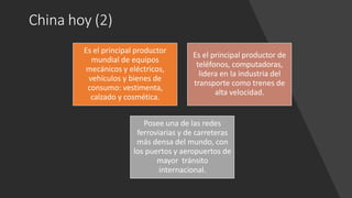 China hoy (2)
Es el principal productor
mundial de equipos
mecánicos y eléctricos,
vehículos y bienes de
consumo: vestimenta,
calzado y cosmética.
Es el principal productor de
teléfonos, computadoras,
lidera en la industria del
transporte como trenes de
alta velocidad.
Posee una de las redes
ferroviarias y de carreteras
más densa del mundo, con
los puertos y aeropuertos de
mayor tránsito
internacional.
 