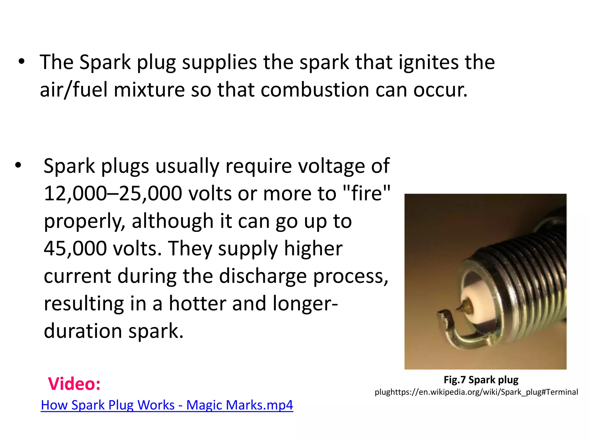 • The Spark plug supplies the spark that ignites the
air/fuel mixture so that combustion can occur.
Fig.7 Spark plug
plughttps://en.wikipedia.org/wiki/Spark_plug#Terminal
• Spark plugs usually require voltage of
12,000–25,000 volts or more to "fire"
properly, although it can go up to
45,000 volts. They supply higher
current during the discharge process,
resulting in a hotter and longer-
duration spark.
Video:
How Spark Plug Works - Magic Marks.mp4
 