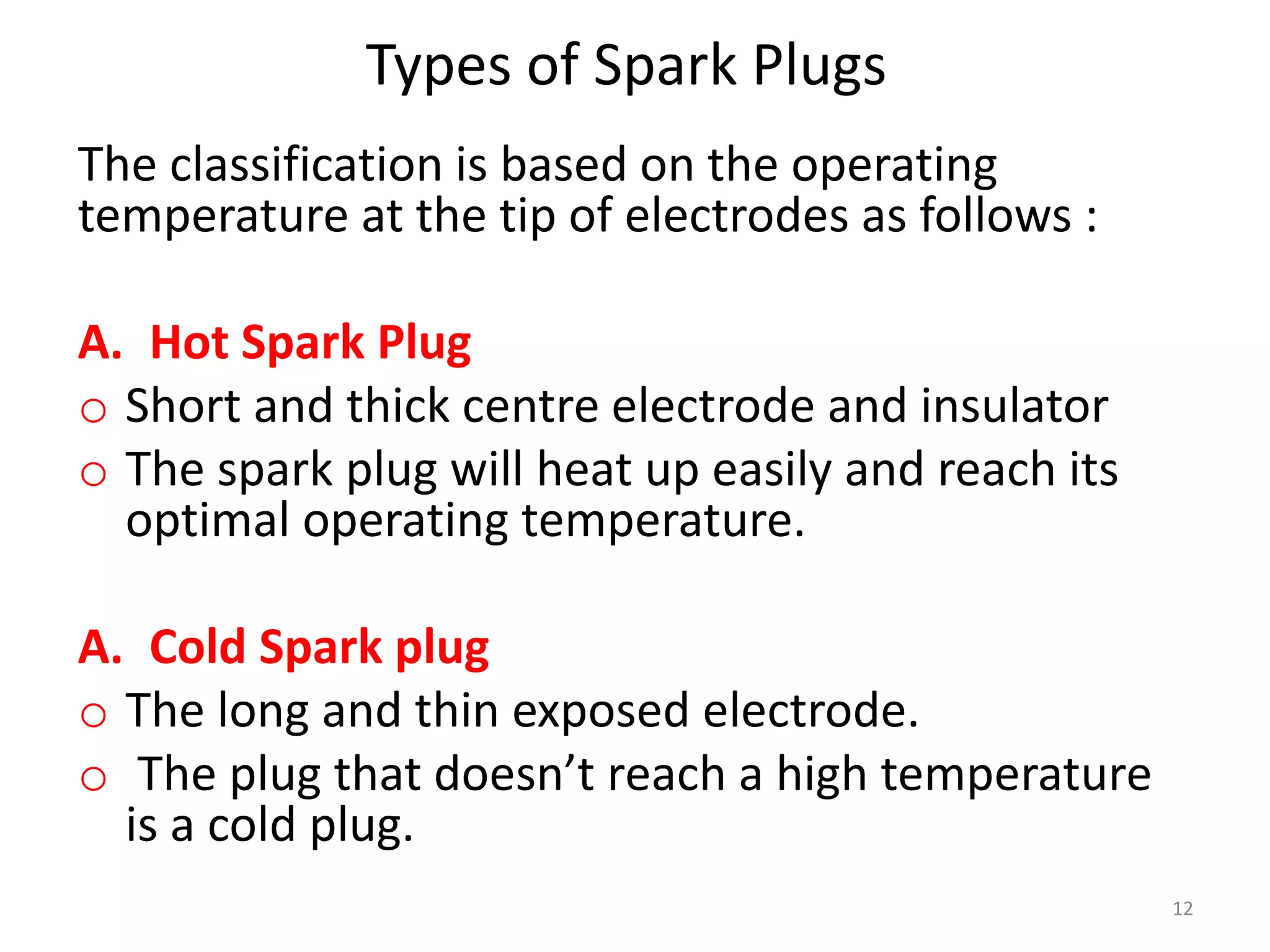 Types of Spark Plugs
The classification is based on the operating
temperature at the tip of electrodes as follows :
A. Hot Spark Plug
o Short and thick centre electrode and insulator
o The spark plug will heat up easily and reach its
optimal operating temperature.
A. Cold Spark plug
o The long and thin exposed electrode.
o The plug that doesn’t reach a high temperature
is a cold plug.
12
 