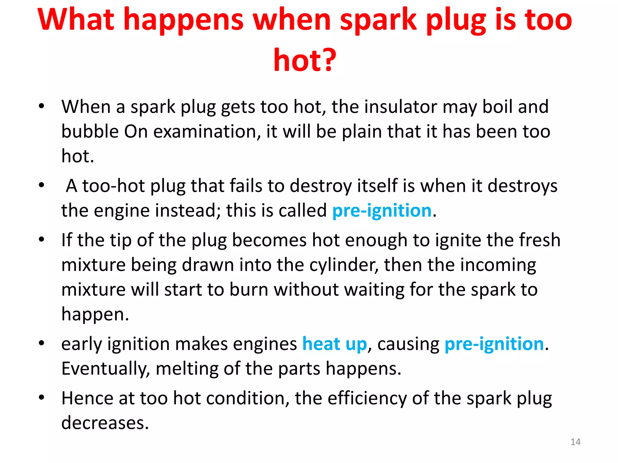 What happens when spark plug is too
hot?
• When a spark plug gets too hot, the insulator may boil and
bubble On examination, it will be plain that it has been too
hot.
• A too-hot plug that fails to destroy itself is when it destroys
the engine instead; this is called pre-ignition.
• If the tip of the plug becomes hot enough to ignite the fresh
mixture being drawn into the cylinder, then the incoming
mixture will start to burn without waiting for the spark to
happen.
• early ignition makes engines heat up, causing pre-ignition.
Eventually, melting of the parts happens.
• Hence at too hot condition, the efficiency of the spark plug
decreases.
14
 
