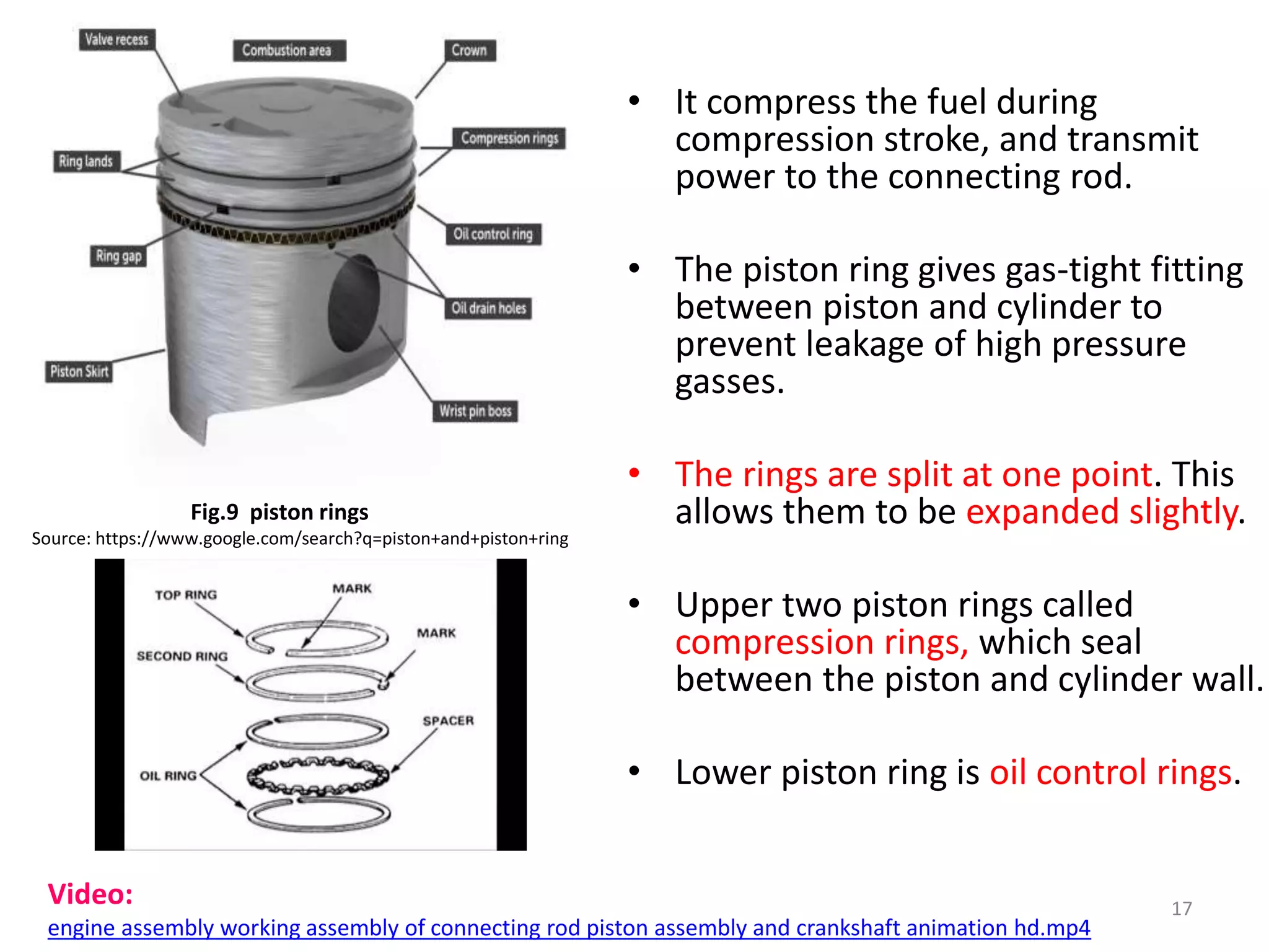 • It compress the fuel during
compression stroke, and transmit
power to the connecting rod.
• The piston ring gives gas-tight fitting
between piston and cylinder to
prevent leakage of high pressure
gasses.
• The rings are split at one point. This
allows them to be expanded slightly.
• Upper two piston rings called
compression rings, which seal
between the piston and cylinder wall.
• Lower piston ring is oil control rings.
17
Fig.9 piston rings
Source: https://www.google.com/search?q=piston+and+piston+ring
Video:
engine assembly working assembly of connecting rod piston assembly and crankshaft animation hd.mp4
 
