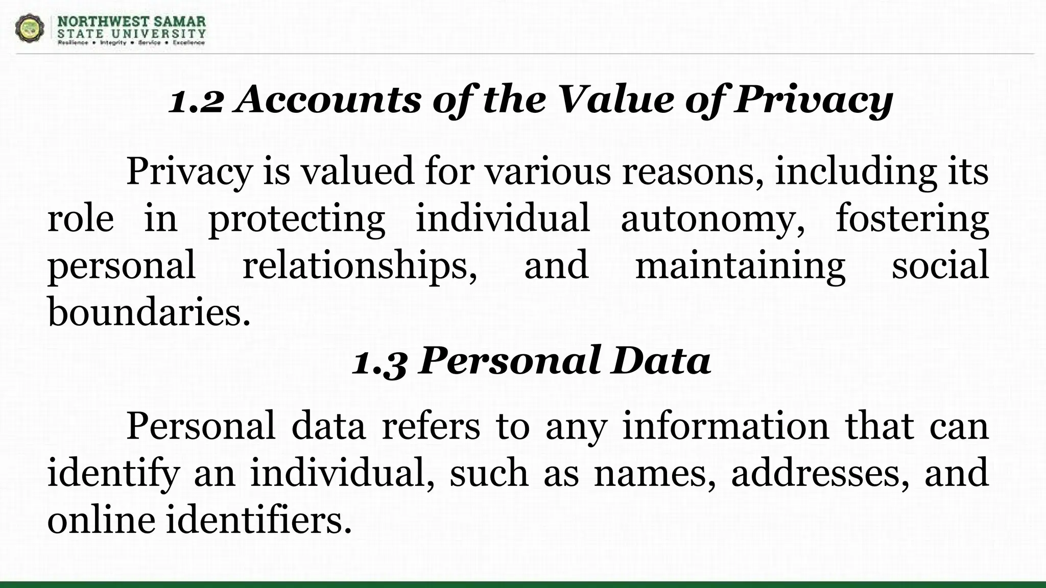 Privacy is valued for various reasons, including its
role in protecting individual autonomy, fostering
personal relationships, and maintaining social
boundaries.
1.2 Accounts of the Value of Privacy
1.3 Personal Data
Personal data refers to any information that can
identify an individual, such as names, addresses, and
online identifiers.
 