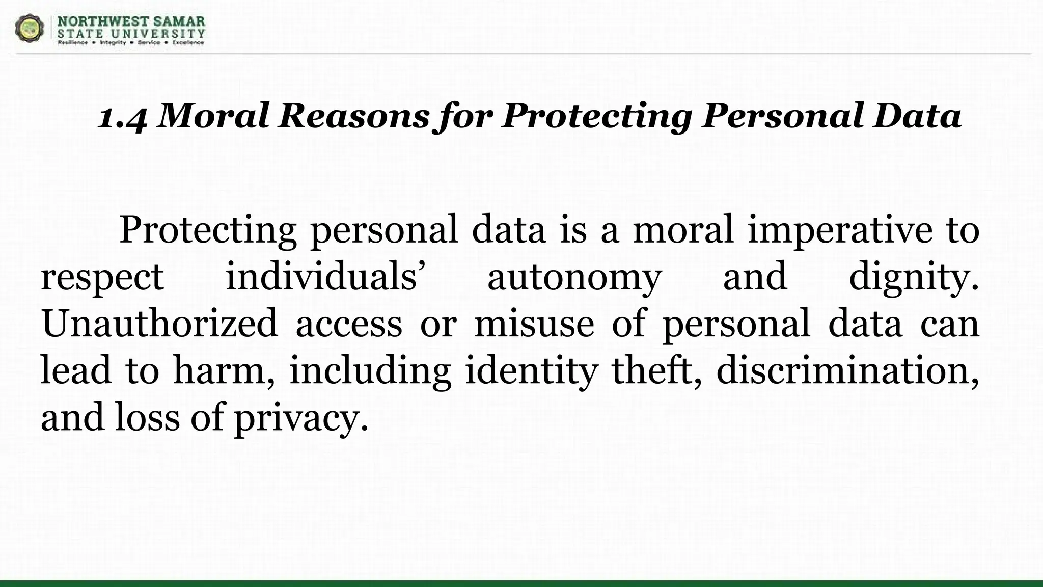 Protecting personal data is a moral imperative to
respect individuals’ autonomy and dignity.
Unauthorized access or misuse of personal data can
lead to harm, including identity theft, discrimination,
and loss of privacy.
1.4 Moral Reasons for Protecting Personal Data
 
