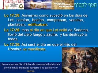 ‫וף‬ֹ‫ף‬‫חוט‬ֳ‫וט‬‫ל‬ַ‫ח‬ ‫וטף‬ַ‫ח‬‫ח‬ָ¿Cristiano?¿Cristiano?
Lc 17:28Lc 17:28 Asimismo como sucedió en los días deAsimismo como sucedió en los días de
Lot; comían, bebían, compraban, vendían,Lot; comían, bebían, compraban, vendían,
plantaban,plantaban, edificabanedificaban;;
Lc 17:29Lc 17:29 masmas el día en que Lot salióel día en que Lot salió de Sodoma,de Sodoma,
llovió del cielo fuego y azufre, y los destruyó allovió del cielo fuego y azufre, y los destruyó a
todos.todos.
Lc 17:30Lc 17:30 Así será el día en que el Hijo delAsí será el día en que el Hijo del
HombreHombre se manifiestese manifieste..
En su misericordia el Señor da la oportunidad de salir
de ese medio mundano acogerse a su gracia y ser
salvos.
 