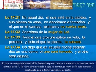 ‫וף‬ֹ‫ף‬‫חוט‬ֳ‫וט‬‫ל‬ַ‫ח‬ ‫וטף‬ַ‫ח‬‫ח‬ָ¿Cristiano?¿Cristiano?
Lc 17:31Lc 17:31 En aquel día, el que esté en la azotea, yEn aquel día, el que esté en la azotea, y
sus bienes en casa, no descienda a tomarlos; ysus bienes en casa, no descienda a tomarlos; y
el que en el campo, asimismoel que en el campo, asimismo no vuelva atrás.no vuelva atrás.
Lc 17:32Lc 17:32 Acordaos de laAcordaos de la mujer de Lotmujer de Lot..
Lc 17:33Lc 17:33 Todo el que procure salvar su vida, laTodo el que procure salvar su vida, la
perderá; y todo el que la pierda,perderá; y todo el que la pierda, la salvarála salvará..
Lc 17:34Lc 17:34 Os digo que en aquella noche estaránOs digo que en aquella noche estarán
dos en una cama; eldos en una cama; el uno será tomadouno será tomado, y el otro, y el otro
será dejado.será dejado.
El que se comprometió con el Sr. Jesucristo ya no vuelva al mundo, o se convertirá en
“estatua de sal”. Por esta circunstancia el que se mantenga hasta el fin será tomado y
arrebatado con el Señor Jesucristo al cielo.
 