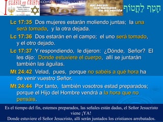 ‫וף‬ֹ‫ף‬‫חוט‬ֳ‫וט‬‫ל‬ַ‫ח‬ ‫וטף‬ַ‫ח‬‫ח‬ָ¿Cristiano?¿Cristiano?
Lc 17:35Lc 17:35 Dos mujeres estarán moliendo juntas; laDos mujeres estarán moliendo juntas; la unauna
será tomadaserá tomada, y la otra dejada., y la otra dejada.
Lc 17:36Lc 17:36 Dos estarán en el campo; el unoDos estarán en el campo; el uno será tomadoserá tomado,,
y el otro dejado.y el otro dejado.
Lc 17:37Lc 17:37 Y respondiendo, le dijeron: ¿Dónde, Señor? ElY respondiendo, le dijeron: ¿Dónde, Señor? El
les dijo:les dijo: Donde estuviere el cuerpoDonde estuviere el cuerpo, allí se juntarán, allí se juntarán
también las águilas.también las águilas.
Mt 24:42Mt 24:42 Velad, pues, porqueVelad, pues, porque no sabéis a qué horano sabéis a qué hora haha
de venir vuestro Señor.de venir vuestro Señor.
Mt 24:44Mt 24:44 Por tanto, también vosotros estad preparados;Por tanto, también vosotros estad preparados;
porque el Hijo del Hombre vendrá aporque el Hijo del Hombre vendrá a la hora que nola hora que no
pensáispensáis..
Es el tiempo del fin, estemos preparados, las señales están dadas, el Señor Jesucristo
viene ¡YA!
Donde estuviere el Señor Jesucristo, allí serán juntados los cristianos arrebatados.
 