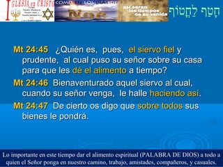 ‫וף‬ֹ‫ף‬‫חוט‬ֳ‫וט‬‫ל‬ַ‫ח‬ ‫וטף‬ַ‫ח‬‫ח‬ָ¿Cristiano?¿Cristiano?
Mt 24:45Mt 24:45 ¿Quién es, pues,¿Quién es, pues, el siervo fielel siervo fiel yy
prudente, al cual puso su señor sobre su casaprudente, al cual puso su señor sobre su casa
para que lespara que les dé el alimentodé el alimento a tiempo?a tiempo?
Mt 24:46Mt 24:46 Bienaventurado aquel siervo al cual,Bienaventurado aquel siervo al cual,
cuando su señor venga, le hallecuando su señor venga, le halle haciendo asíhaciendo así..
Mt 24:47Mt 24:47 De cierto os digo queDe cierto os digo que sobre todossobre todos sussus
bienes le pondrá.bienes le pondrá.
Lo importante en este tiempo dar el alimento espiritual (PALABRA DE DIOS) a todo a
quien el Señor ponga en nuestro camino, trabajo, amistades, compañeros, y casuales.
 