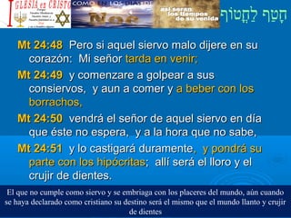 ‫וף‬ֹ‫ף‬‫חוט‬ֳ‫וט‬‫ל‬ַ‫ח‬ ‫וטף‬ַ‫ח‬‫ח‬ָ¿Cristiano?¿Cristiano?
Mt 24:48Mt 24:48 Pero si aquel siervo malo dijere en suPero si aquel siervo malo dijere en su
corazón: Mi señorcorazón: Mi señor tarda en venir;tarda en venir;
Mt 24:49Mt 24:49 y comenzare a golpear a susy comenzare a golpear a sus
consiervos, y aun a comer yconsiervos, y aun a comer y a beber con losa beber con los
borrachos,borrachos,
Mt 24:50Mt 24:50 vendrá el señor de aquel siervo en díavendrá el señor de aquel siervo en día
que éste no espera, y a la hora que no sabe,que éste no espera, y a la hora que no sabe,
Mt 24:51Mt 24:51 y lo castigará duramentey lo castigará duramente, y pondrá su, y pondrá su
parte con los hipócritasparte con los hipócritas; allí será el lloro y el; allí será el lloro y el
crujir de dientes.crujir de dientes.
El que no cumple como siervo y se embriaga con los placeres del mundo, aún cuando
se haya declarado como cristiano su destino será el mismo que el mundo llanto y crujir
de dientes
 