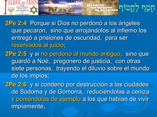 ‫וף‬ֹ‫ף‬‫חוט‬ֳ‫וט‬‫ל‬ַ‫ח‬ ‫וטף‬ַ‫ח‬‫ח‬ָ¿Cristiano?¿Cristiano?
2Pe 2:42Pe 2:4 Porque si Dios no perdonó a los ángelesPorque si Dios no perdonó a los ángeles
que pecaron, sino que arrojándolos al infierno losque pecaron, sino que arrojándolos al infierno los
entregó a prisiones de oscuridad, para serentregó a prisiones de oscuridad, para ser
reservados al juicioreservados al juicio;;
2Pe 2:52Pe 2:5 y siy si no perdonó al mundo antiguono perdonó al mundo antiguo, sino que, sino que
guardó a Noé, pregonero de justicia, con otrasguardó a Noé, pregonero de justicia, con otras
siete personas, trayendo el diluvio sobre el mundosiete personas, trayendo el diluvio sobre el mundo
de los impíos;de los impíos;
2Pe 2:62Pe 2:6 y si condenó por destrucción a las ciudadesy si condenó por destrucción a las ciudades
de Sodoma y de Gomorra, reduciéndolas a cenizade Sodoma y de Gomorra, reduciéndolas a ceniza
y poniéndolas de ejemploy poniéndolas de ejemplo a los que habían de vivira los que habían de vivir
impíamente,impíamente,
 