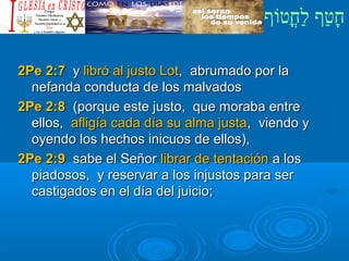 ‫וף‬ֹ‫ף‬‫חוט‬ֳ‫וט‬‫ל‬ַ‫ח‬ ‫וטף‬ַ‫ח‬‫ח‬ָ¿Cristiano?¿Cristiano?
2Pe 2:72Pe 2:7 yy libró al justo Lotlibró al justo Lot, abrumado por la, abrumado por la
nefanda conducta de los malvadosnefanda conducta de los malvados
2Pe 2:82Pe 2:8 (porque este justo, que moraba entre(porque este justo, que moraba entre
ellos,ellos, afligía cada día su alma justaafligía cada día su alma justa, viendo y, viendo y
oyendo los hechos inicuos de ellos),oyendo los hechos inicuos de ellos),
2Pe 2:92Pe 2:9 sabe el Señorsabe el Señor librar de tentaciónlibrar de tentación a losa los
piadosos, y reservar a los injustos para serpiadosos, y reservar a los injustos para ser
castigados en el día del juicio;castigados en el día del juicio;
 