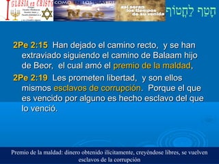 ‫וף‬ֹ‫ף‬‫חוט‬ֳ‫וט‬‫ל‬ַ‫ח‬ ‫וטף‬ַ‫ח‬‫ח‬ָ¿Cristiano?¿Cristiano?
2Pe 2:152Pe 2:15 Han dejado el camino recto, y se hanHan dejado el camino recto, y se han
extraviado siguiendo el camino de Balaam hijoextraviado siguiendo el camino de Balaam hijo
de Beor, el cual amó elde Beor, el cual amó el premio de la maldadpremio de la maldad,,
2Pe 2:192Pe 2:19 Les prometen libertad, y son ellosLes prometen libertad, y son ellos
mismosmismos esclavos de corrupciónesclavos de corrupción. Porque el que. Porque el que
es vencido por alguno es hecho esclavo del quees vencido por alguno es hecho esclavo del que
lo venció.lo venció.
Premio de la maldad: dinero obtenido ilícitamente, creyéndose libres, se vuelven
esclavos de la corrupción
 