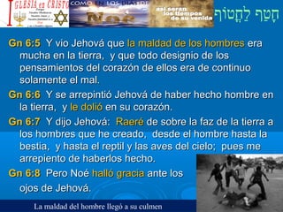 ‫וף‬ֹ‫ף‬‫חוט‬ֳ‫וט‬‫ל‬ַ‫ח‬ ‫וטף‬ַ‫ח‬‫ח‬ָ¿Cristiano?¿Cristiano?
Gn 6:5Gn 6:5 Y vio Jehová queY vio Jehová que la maldad de los hombresla maldad de los hombres eraera
mucha en la tierra, y que todo designio de losmucha en la tierra, y que todo designio de los
pensamientos del corazón de ellos era de continuopensamientos del corazón de ellos era de continuo
solamente el mal.solamente el mal.
Gn 6:6Gn 6:6 Y se arrepintió Jehová de haber hecho hombre enY se arrepintió Jehová de haber hecho hombre en
la tierra, yla tierra, y le dolióle dolió en su corazón.en su corazón.
Gn 6:7Gn 6:7 Y dijo Jehová:Y dijo Jehová: RaeréRaeré de sobre la faz de la tierra ade sobre la faz de la tierra a
los hombres que he creado, desde el hombre hasta lalos hombres que he creado, desde el hombre hasta la
bestia, y hasta el reptil y las aves del cielo; pues mebestia, y hasta el reptil y las aves del cielo; pues me
arrepiento de haberlos hecho.arrepiento de haberlos hecho.
Gn 6:8Gn 6:8 Pero NoéPero Noé halló graciahalló gracia ante losante los
ojos de Jehová.ojos de Jehová.
La maldad del hombre llegó a su culmen
 