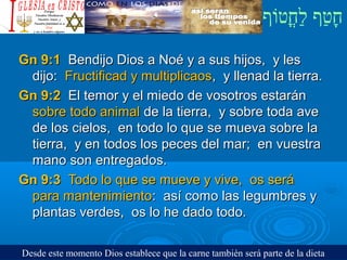 ‫וף‬ֹ‫ף‬‫חוט‬ֳ‫וט‬‫ל‬ַ‫ח‬ ‫וטף‬ַ‫ח‬‫ח‬ָ¿Cristiano?¿Cristiano?
Gn 9:1Gn 9:1 Bendijo Dios a Noé y a sus hijos, y lesBendijo Dios a Noé y a sus hijos, y les
dijo:dijo: Fructificad y multiplicaosFructificad y multiplicaos, y llenad la tierra., y llenad la tierra.
Gn 9:2Gn 9:2 El temor y el miedo de vosotros estaránEl temor y el miedo de vosotros estarán
sobre todo animalsobre todo animal de la tierra, y sobre toda avede la tierra, y sobre toda ave
de los cielos, en todo lo que se mueva sobre lade los cielos, en todo lo que se mueva sobre la
tierra, y en todos los peces del mar; en vuestratierra, y en todos los peces del mar; en vuestra
mano son entregados.mano son entregados.
Gn 9:3Gn 9:3 Todo lo que se mueve y vive, os seráTodo lo que se mueve y vive, os será
para mantenimientopara mantenimiento: así como las legumbres y: así como las legumbres y
plantas verdes, os lo he dado todo.plantas verdes, os lo he dado todo.
Desde este momento Dios establece que la carne también será parte de la dieta
 